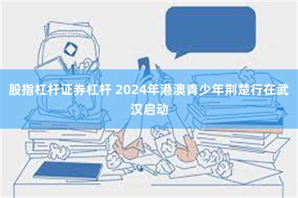 股指杠杆证券杠杆 2024年港澳青少年荆楚行在武汉启动