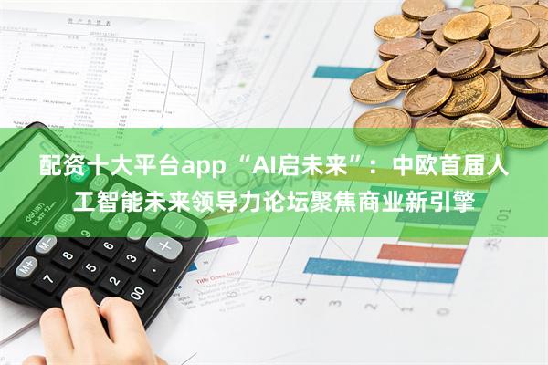 配资十大平台app “AI启未来”：中欧首届人工智能未来领导力论坛聚焦商业新引擎