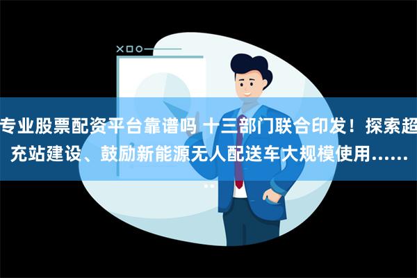 专业股票配资平台靠谱吗 十三部门联合印发！探索超充站建设、鼓励新能源无人配送车大规模使用......