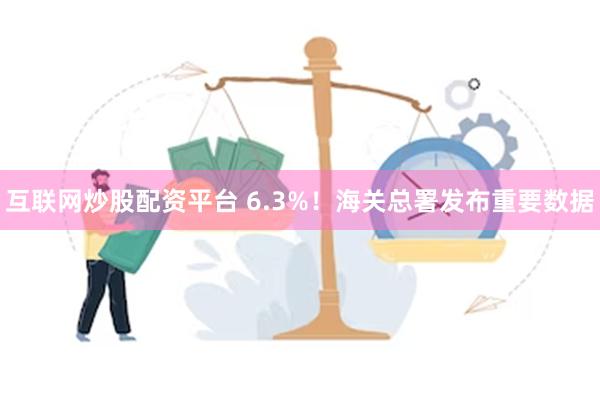 互联网炒股配资平台 6.3%！海关总署发布重要数据