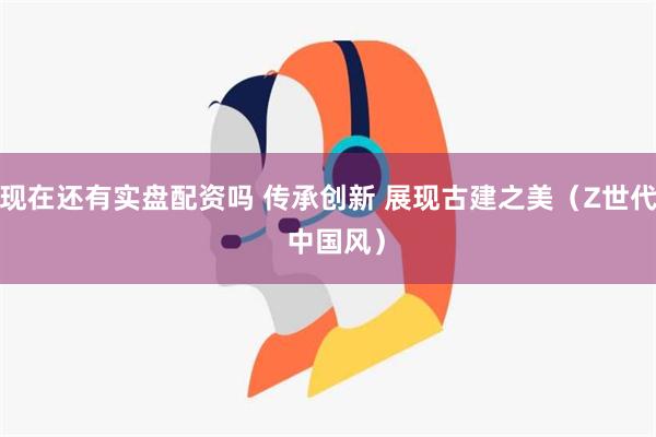 现在还有实盘配资吗 传承创新 展现古建之美（Z世代  中国风）