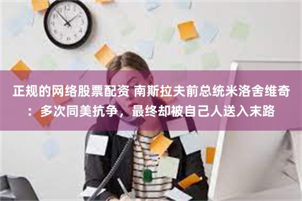 正规的网络股票配资 南斯拉夫前总统米洛舍维奇：多次同美抗争，最终却被自己人送入末路