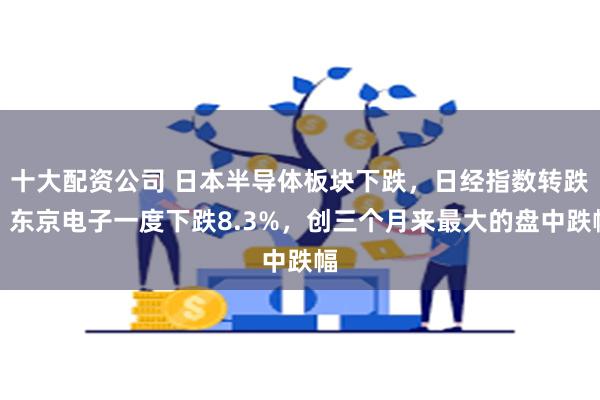 十大配资公司 日本半导体板块下跌，日经指数转跌！东京电子一度下跌8.3%，创三个月来最大的盘中跌幅