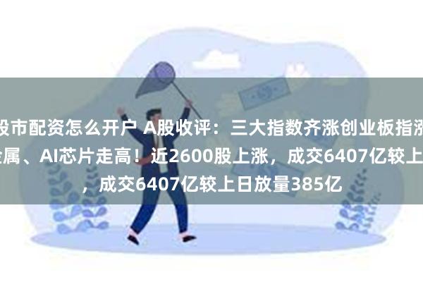 股市配资怎么开户 A股收评：三大指数齐涨创业板指涨1.39%，贵金属、AI芯片走高！近2600股上涨，成交6407亿较上日放量385亿