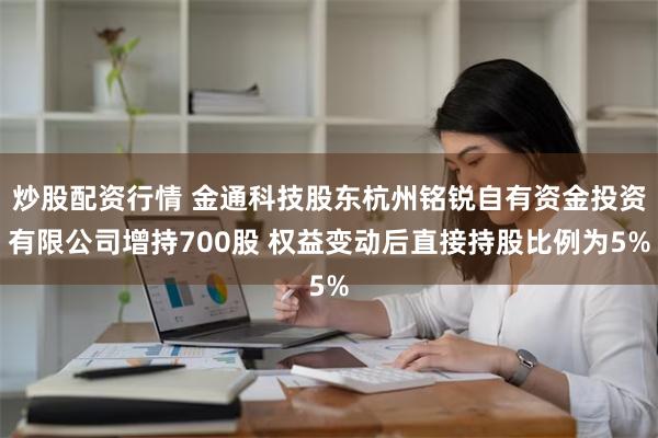 炒股配资行情 金通科技股东杭州铭锐自有资金投资有限公司增持700股 权益变动后直接持股比例为5%