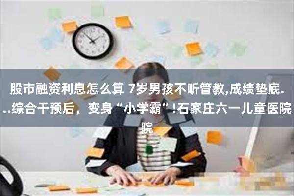 股市融资利息怎么算 7岁男孩不听管教,成绩垫底...综合干预后，变身“小学霸”!石家庄六一儿童医院