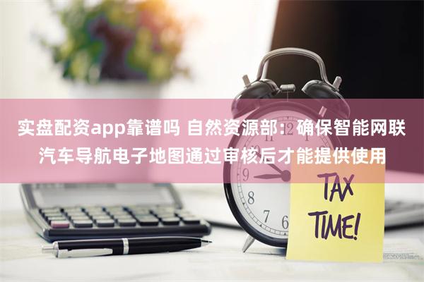 实盘配资app靠谱吗 自然资源部：确保智能网联汽车导航电子地图通过审核后才能提供使用