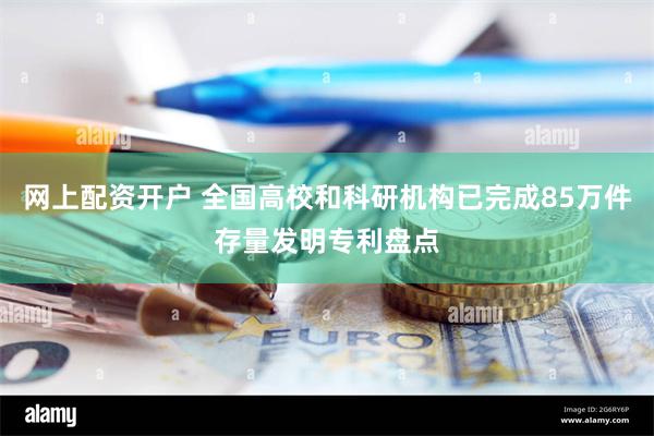 网上配资开户 全国高校和科研机构已完成85万件存量发明专利盘点