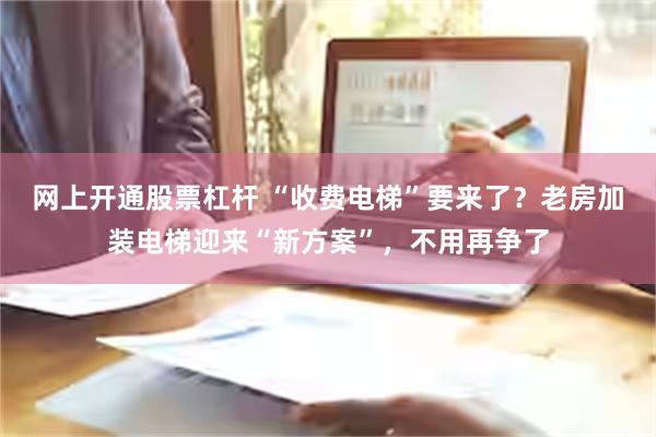 网上开通股票杠杆 “收费电梯”要来了？老房加装电梯迎来“新方案”，不用再争了