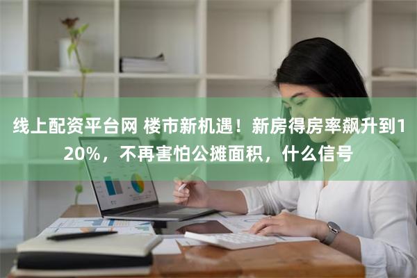 线上配资平台网 楼市新机遇！新房得房率飙升到120%，不再害怕公摊面积，什么信号