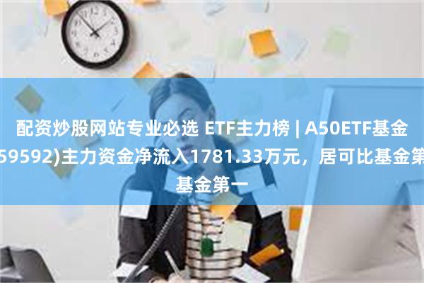 配资炒股网站专业必选 ETF主力榜 | A50ETF基金(159592)主力资金净流入1781.33万元，居可比基金第一