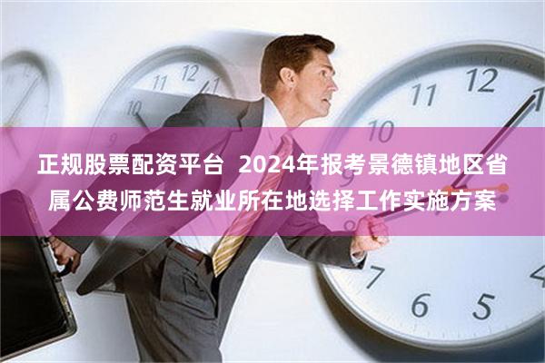 正规股票配资平台  2024年报考景德镇地区省属公费师范生就业所在地选择工作实施方案