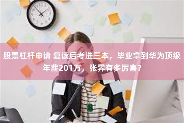 股票杠杆申请 复读后考进三本，毕业拿到华为顶级年薪201万，张霁有多厉害？