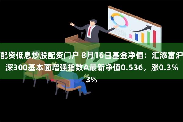 配资低息炒股配资门户 8月16日基金净值：汇添富沪深300基本面增强指数A最新净值0.536，涨0.3%