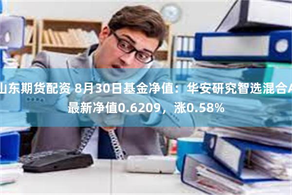 山东期货配资 8月30日基金净值：华安研究智选混合A最新净值0.6209，涨0.58%