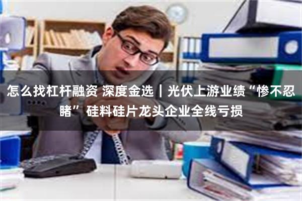 怎么找杠杆融资 深度金选｜光伏上游业绩“惨不忍睹” 硅料硅片龙头企业全线亏损