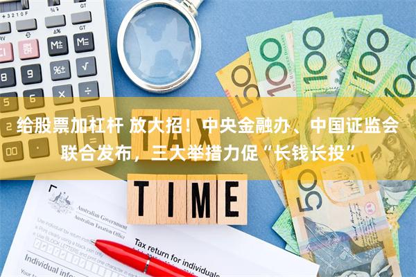 给股票加杠杆 放大招！中央金融办、中国证监会联合发布，三大举措力促“长钱长投”