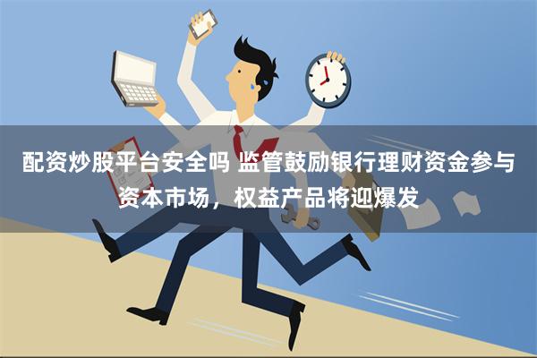 配资炒股平台安全吗 监管鼓励银行理财资金参与资本市场，权益产品将迎爆发