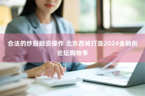 合法的炒股融资操作 北京西城打造2024金融街论坛购物季