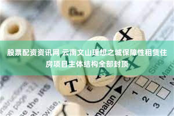 股票配资资讯网 云南文山理想之城保障性租赁住房项目主体结构全部封顶