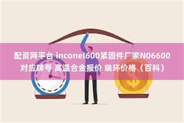 配资网平台 inconel600紧固件厂家N06600对应牌号 高温合金报价 端环价格（百科）