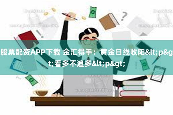 股票配资APP下载 金汇得手：黄金日线收阳<p>看多不追多<p>