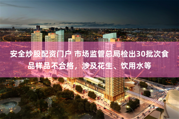 安全炒股配资门户 市场监管总局检出30批次食品样品不合格，涉及花生、饮用水等