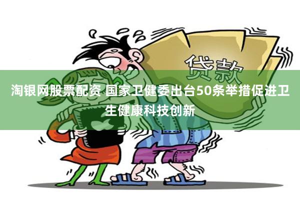 淘银网股票配资 国家卫健委出台50条举措促进卫生健康科技创新