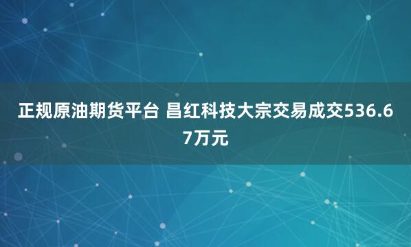 正规原油期货平台 昌红科技大宗交易成交536.67万元