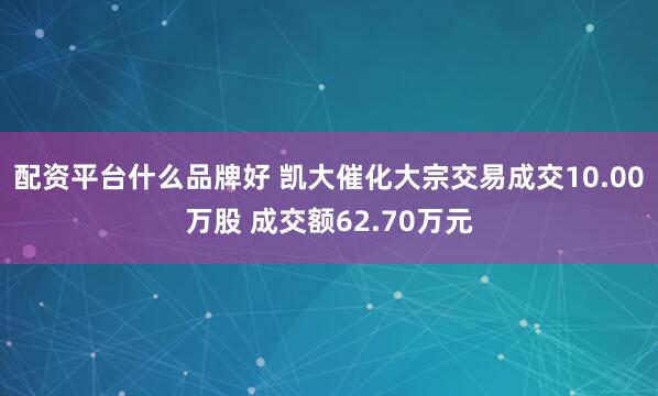 配资平台什么品牌好 凯大催化大宗交易成交10.00万股 成交额62.70万元