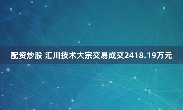 配资炒股 汇川技术大宗交易成交2418.19万元