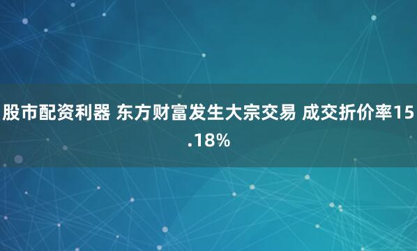 股市配资利器 东方财富发生大宗交易 成交折价率15.18%