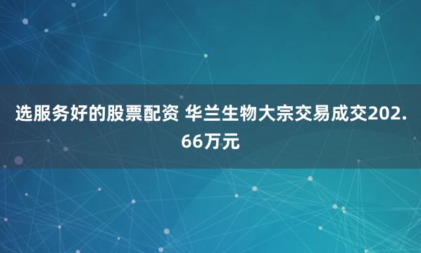 选服务好的股票配资 华兰生物大宗交易成交202.66万元