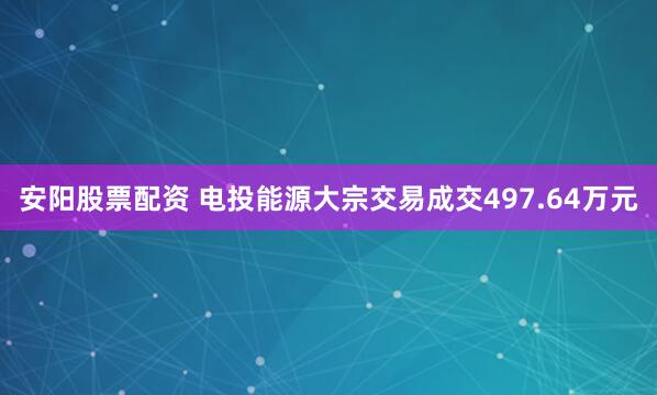 安阳股票配资 电投能源大宗交易成交497.64万元