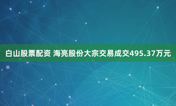 白山股票配资 海亮股份大宗交易成交495.37万元