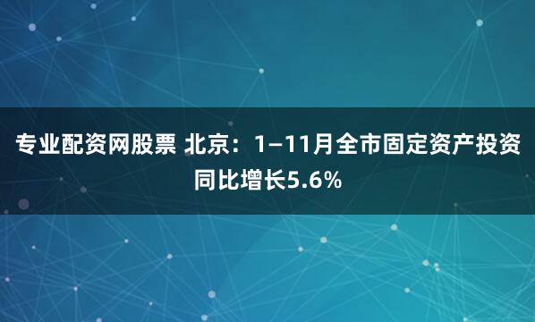 专业配资网股票 北京：1—11月全市固定资产投资同比增长5.6%