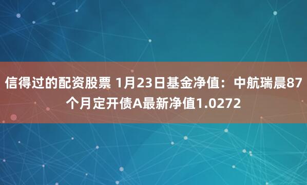 信得过的配资股票 1月23日基金净值：中航瑞晨87个月定开债A最新净值1.0272