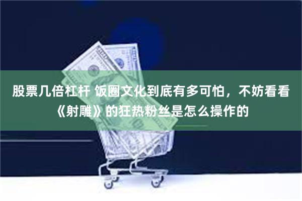 股票几倍杠杆 饭圈文化到底有多可怕，不妨看看《射雕》的狂热粉丝是怎么操作的