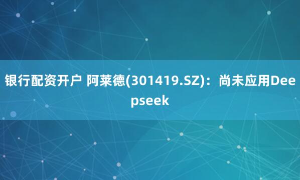 银行配资开户 阿莱德(301419.SZ)：尚未应用Deepseek