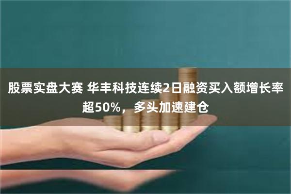 股票实盘大赛 华丰科技连续2日融资买入额增长率超50%，多头加速建仓