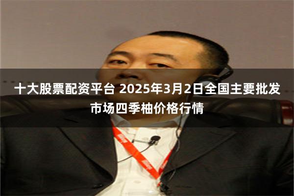 十大股票配资平台 2025年3月2日全国主要批发市场四季柚价格行情