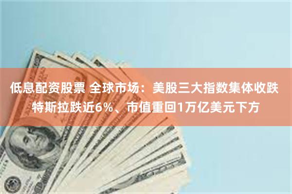 低息配资股票 全球市场：美股三大指数集体收跌 特斯拉跌近6%、市值重回1万亿美元下方