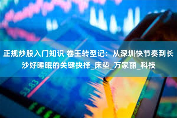 正规炒股入门知识 卷王转型记：从深圳快节奏到长沙好睡眠的关键抉择_床垫_万家丽_科技