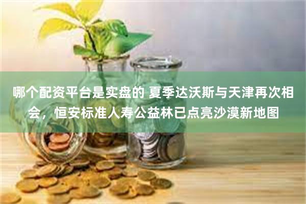 哪个配资平台是实盘的 夏季达沃斯与天津再次相会，恒安标准人寿公益林已点亮沙漠新地图